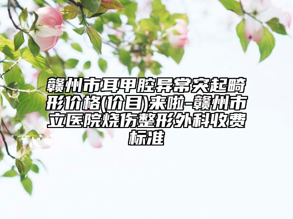贛州市耳甲腔異常突起畸形價(jià)格(價(jià)目)來啦-贛州市立醫(yī)院燒傷整形外科收費(fèi)標(biāo)準(zhǔn)