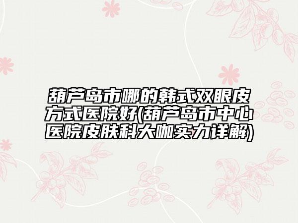 葫蘆島市哪的韓式雙眼皮方式醫(yī)院好(葫蘆島市中心醫(yī)院皮膚科大咖實(shí)力詳解)
