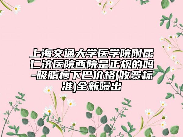 上海交通大學醫(yī)學院附屬仁濟醫(yī)院西院是正規(guī)的嗎-吸脂瘦下巴價格(收費標準)全新曝出