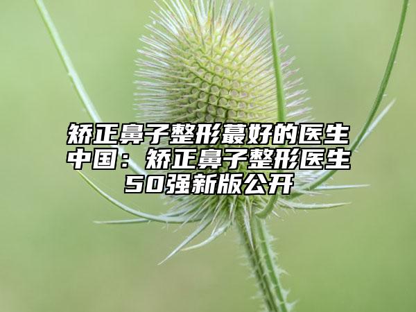 矯正鼻子整形蕞好的醫(yī)生中國：矯正鼻子整形醫(yī)生50強(qiáng)新版公開