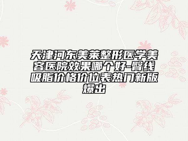 天津河?xùn)|美萊整形醫(yī)學(xué)美容醫(yī)院效果哪個好-臀線吸脂價格價位表熱門新版爆出
