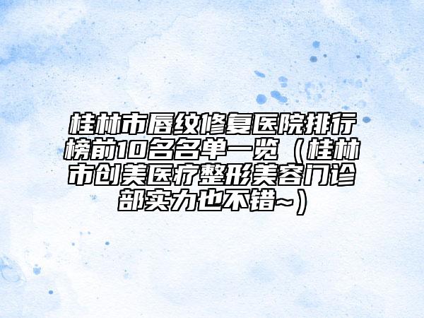 桂林市唇紋修復(fù)醫(yī)院排行榜前10名名單一覽（桂林市創(chuàng)美醫(yī)療整形美容門診部實(shí)力也不錯(cuò)~）