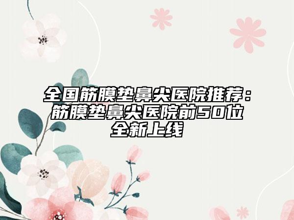 全國(guó)筋膜墊鼻尖醫(yī)院推薦:筋膜墊鼻尖醫(yī)院前50位全新上線(xiàn)