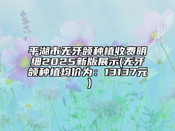 平湖市無牙頜種植收費明細2025新版展示(無牙頜種植均價為:13137元)