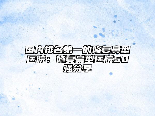 國內(nèi)排名第一的修復(fù)鼻型醫(yī)院：修復(fù)鼻型醫(yī)院50強(qiáng)分享