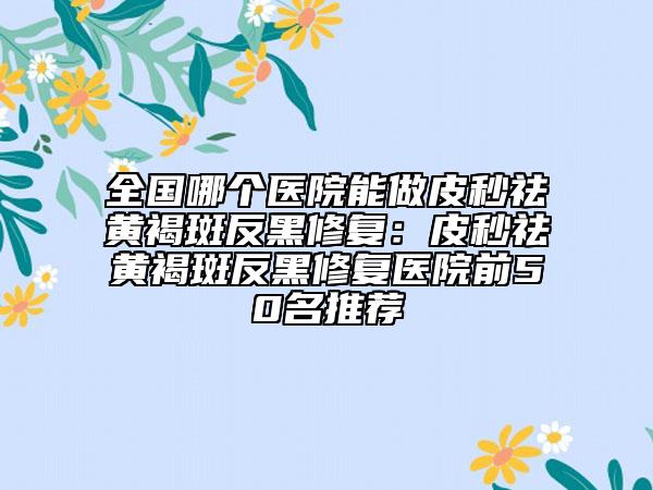 全國哪個醫(yī)院能做皮秒祛黃褐斑反黑修復(fù)：皮秒祛黃褐斑反黑修復(fù)醫(yī)院前50名推薦