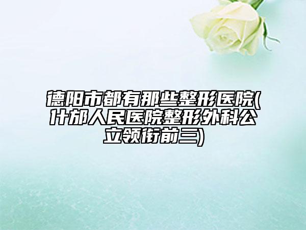 德陽(yáng)市都有那些整形醫(yī)院(什邡人民醫(yī)院整形外科公立領(lǐng)銜前三)