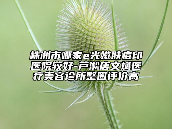 株洲市哪家e光嫩膚痘印醫(yī)院較好-蘆淞唐文斌醫(yī)療美容診所整圈評(píng)價(jià)高