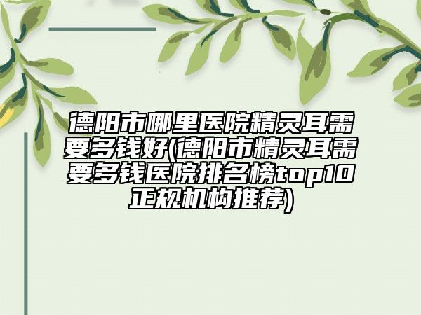 德陽市哪里醫(yī)院精靈耳需要多錢好(德陽市精靈耳需要多錢醫(yī)院排名榜top10正規(guī)機構(gòu)推薦)