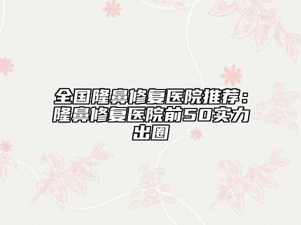 全國隆鼻修復(fù)醫(yī)院推薦:隆鼻修復(fù)醫(yī)院前50實力出圈