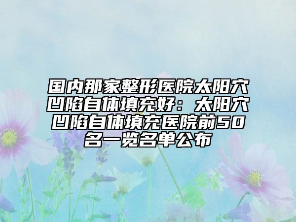 國內(nèi)那家整形醫(yī)院太陽穴凹陷自體填充好：太陽穴凹陷自體填充醫(yī)院前50名一覽名單公布
