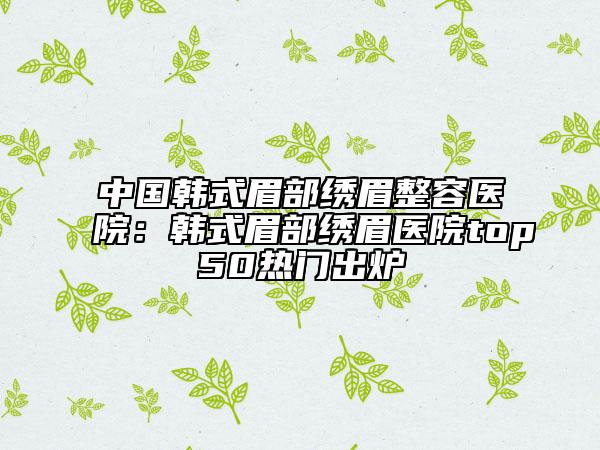 中國(guó)韓式眉部繡眉整容醫(yī)院：韓式眉部繡眉醫(yī)院top50熱門出爐