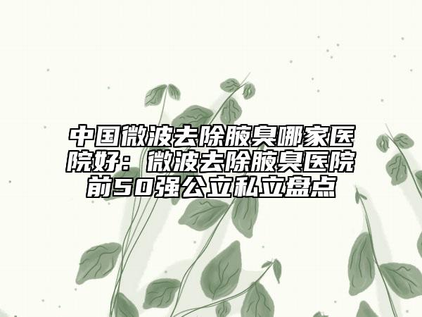 中國(guó)微波去除腋臭哪家醫(yī)院好：微波去除腋臭醫(yī)院前50強(qiáng)公立私立盤(pán)點(diǎn)