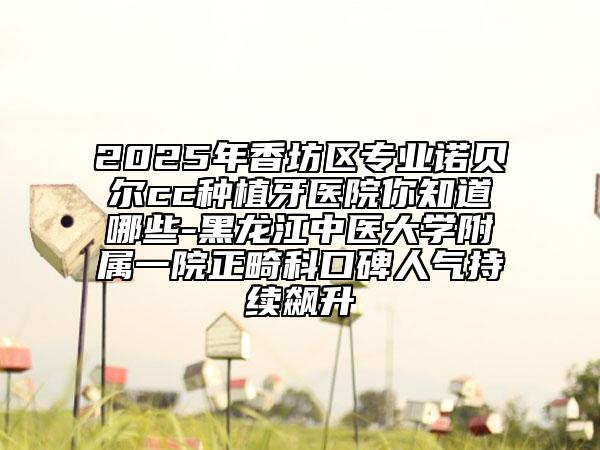 2025年香坊區(qū)專業(yè)諾貝爾cc種植牙醫(yī)院你知道哪些-黑龍江中醫(yī)大學附屬一院正畸科口碑人氣持續(xù)飆升