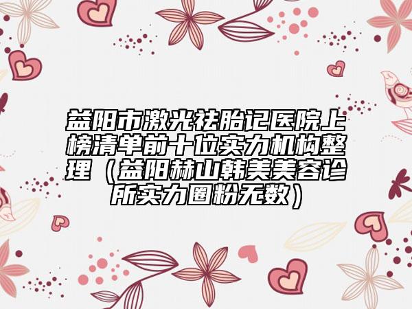 益陽市激光祛胎記醫(yī)院上榜清單前十位實力機(jī)構(gòu)整理（益陽赫山韓美美容診所實力圈粉無數(shù)）