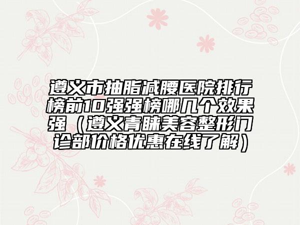 遵義市抽脂減腰醫(yī)院排行榜前10強(qiáng)強(qiáng)榜哪幾個(gè)效果強(qiáng)(遵義青睞美容整形門診部?jī)r(jià)格優(yōu)惠在線了解)