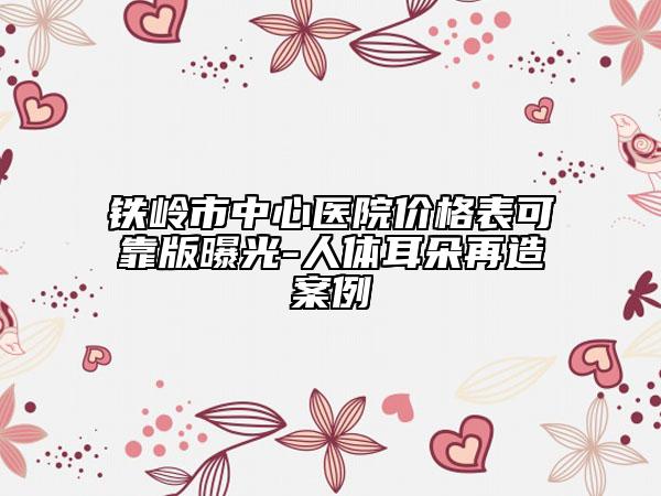 鐵嶺市中心醫(yī)院價格表可靠版曝光-人體耳朵再造案例