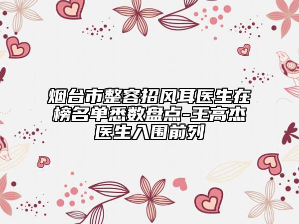 煙臺(tái)市整容招風(fēng)耳醫(yī)生在榜名單悉數(shù)盤點(diǎn)-王高杰醫(yī)生入圍前列