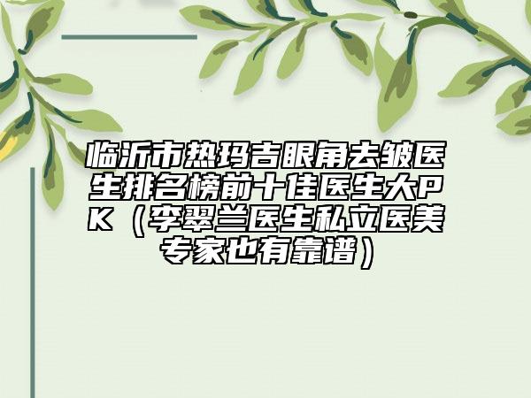 臨沂市熱瑪吉眼角去皺醫(yī)生排名榜前十佳醫(yī)生大PK（李翠蘭醫(yī)生私立醫(yī)美專家也有靠譜）