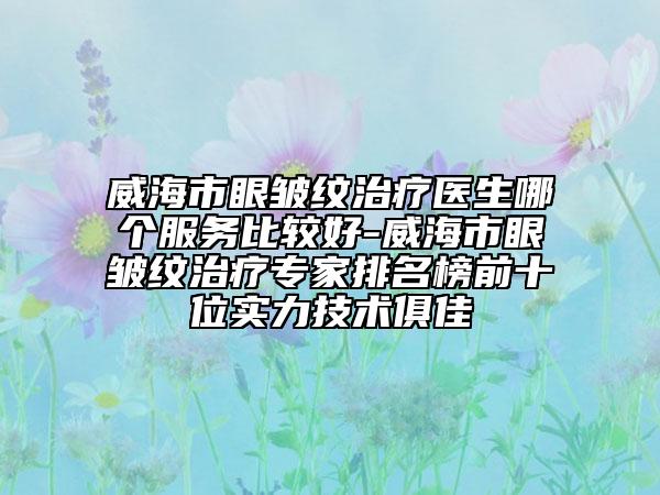 威海市眼皺紋治療醫(yī)生哪個服務(wù)比較好-威海市眼皺紋治療專家排名榜前十位實力技術(shù)俱佳