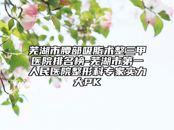 蕪湖市腰部吸脂術(shù)整三甲醫(yī)院排名榜-蕪湖市第一人民醫(yī)院整形科專家實(shí)力大PK
