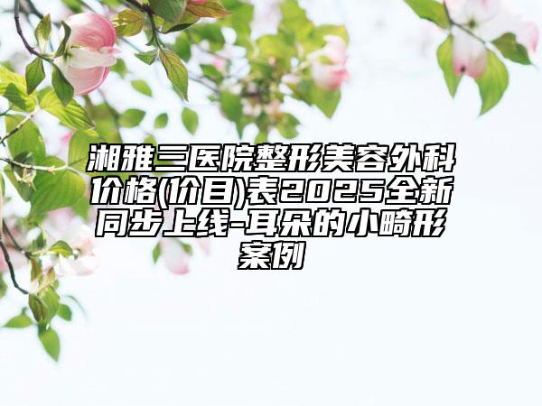 湘雅三醫(yī)院整形美容外科價格(價目)表2025全新同步上線-耳朵的小畸形案例