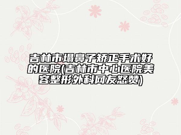 吉林市塌鼻子矯正手術(shù)好的醫(yī)院(吉林市中心醫(yī)院美容整形外科網(wǎng)友怒贊)