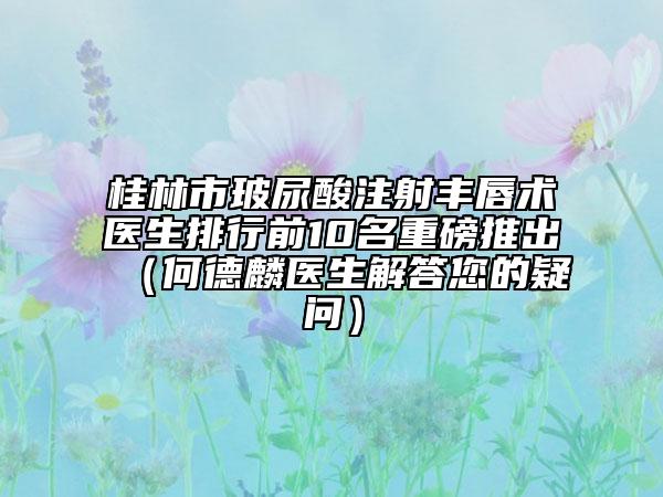 桂林市玻尿酸注射豐唇術(shù)醫(yī)生排行前10名重磅推出（何德麟醫(yī)生解答您的疑問）