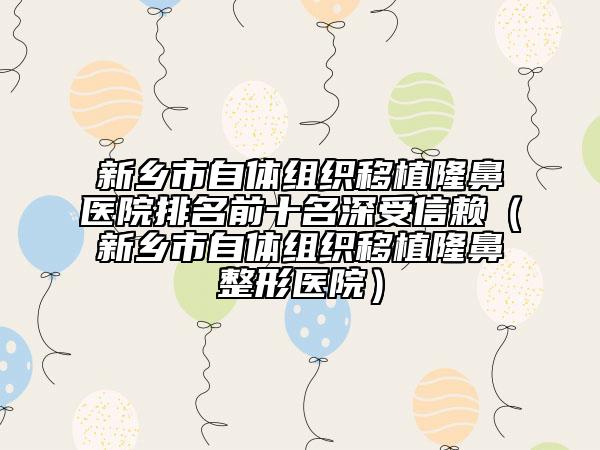 新鄉(xiāng)市自體組織移植隆鼻醫(yī)院排名前十名深受信賴（新鄉(xiāng)市自體組織移植隆鼻整形醫(yī)院）