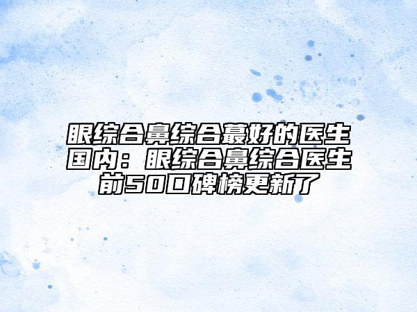 眼綜合鼻綜合蕞好的醫(yī)生國內(nèi):眼綜合鼻綜合醫(yī)生前50口碑榜更新了
