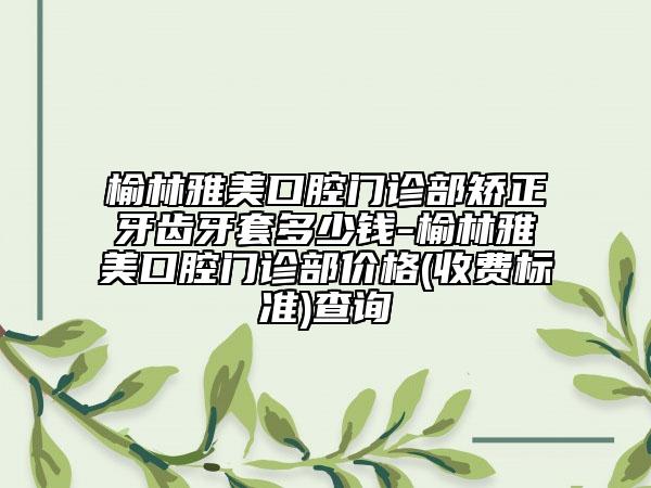 榆林雅美口腔門診部矯正牙齒牙套多少錢-榆林雅美口腔門診部價格(收費標(biāo)準(zhǔn))查詢