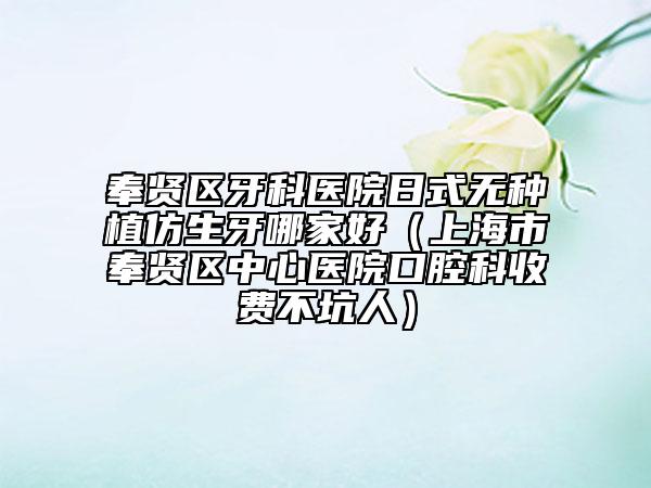 奉賢區(qū)牙科醫(yī)院日式無種植仿生牙哪家好（上海市奉賢區(qū)中心醫(yī)院口腔科收費不坑人）