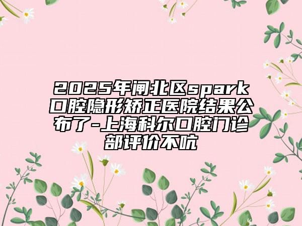 2025年閘北區(qū)spark口腔隱形矯正醫(yī)院結(jié)果公布了-上?？茽柨谇婚T診部評(píng)價(jià)不吭