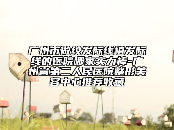 廣州市做紋發(fā)際線植發(fā)際線的醫(yī)院哪家實(shí)力棒-廣州省第二人民醫(yī)院整形美容中心推薦收藏