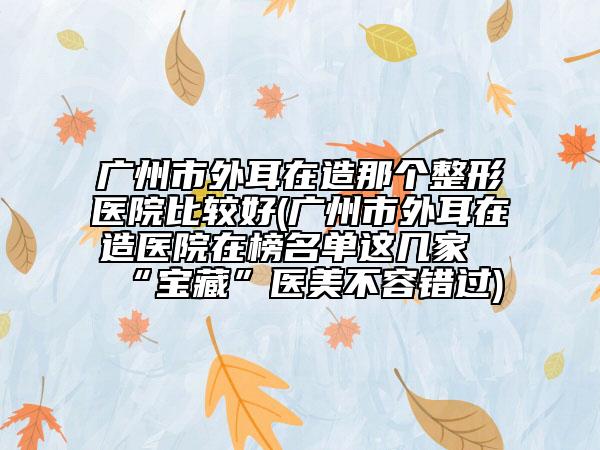 廣州市外耳在造那個整形醫(yī)院比較好(廣州市外耳在造醫(yī)院在榜名單這幾家“寶藏”醫(yī)美不容錯過)