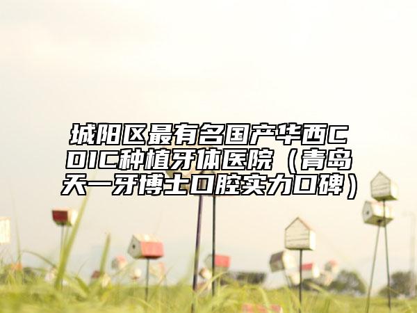 城陽(yáng)區(qū)最有名國(guó)產(chǎn)華西CDIC種植牙體醫(yī)院（青島天一牙博士口腔實(shí)力口碑）