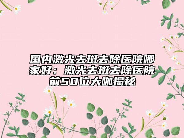 國內(nèi)激光去斑去除醫(yī)院哪家好:激光去斑去除醫(yī)院前50位大咖揭秘
