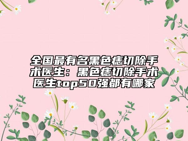 全國(guó)最有名黑色痣切除手術(shù)醫(yī)生：黑色痣切除手術(shù)醫(yī)生top50強(qiáng)都有哪家