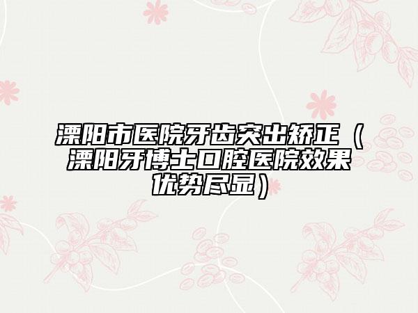 溧陽市醫(yī)院牙齒突出矯正（溧陽牙博士口腔醫(yī)院效果優(yōu)勢盡顯）