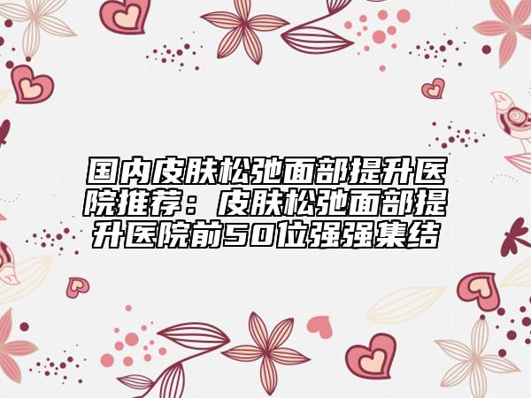 國內(nèi)皮膚松弛面部提升醫(yī)院推薦：皮膚松弛面部提升醫(yī)院前50位強強集結(jié)