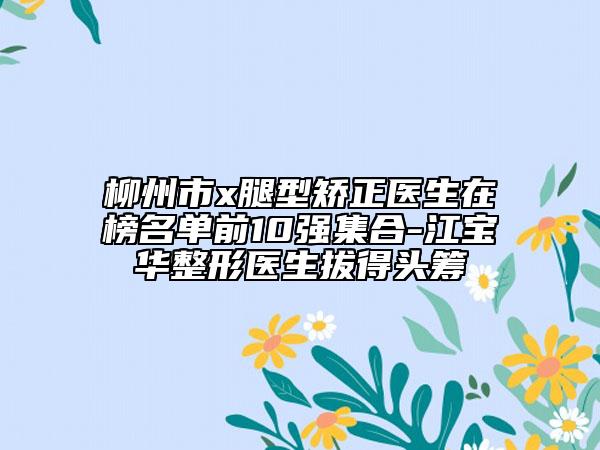柳州市x腿型矯正醫(yī)生在榜名單前10強(qiáng)集合-江寶華整形醫(yī)生拔得頭籌