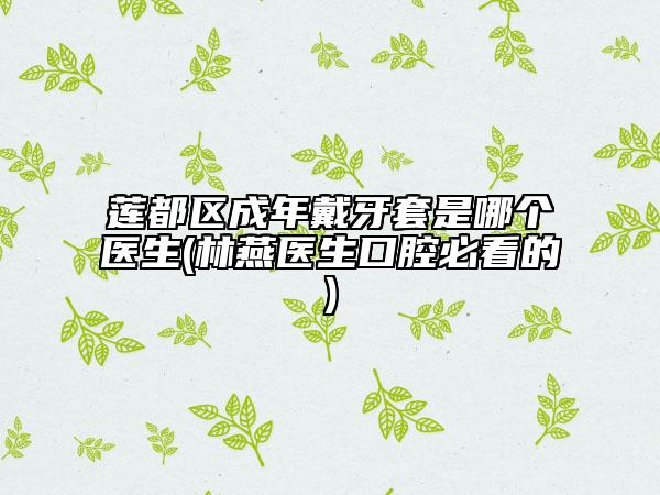 蓮都區(qū)成年戴牙套是哪個醫(yī)生(林燕醫(yī)生口腔必看的)