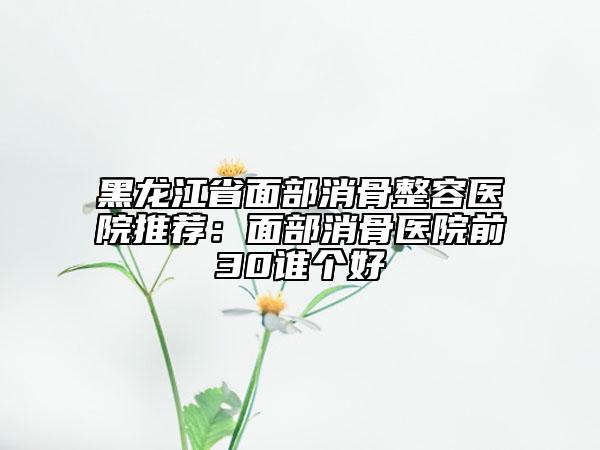 黑龍江省面部消骨整容醫(yī)院推薦:面部消骨醫(yī)院前30誰個好