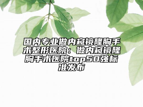 國內(nèi)專業(yè)做內(nèi)窺鏡隆胸手術(shù)整形醫(yī)院：做內(nèi)窺鏡隆胸手術(shù)醫(yī)院top50強標準發(fā)布