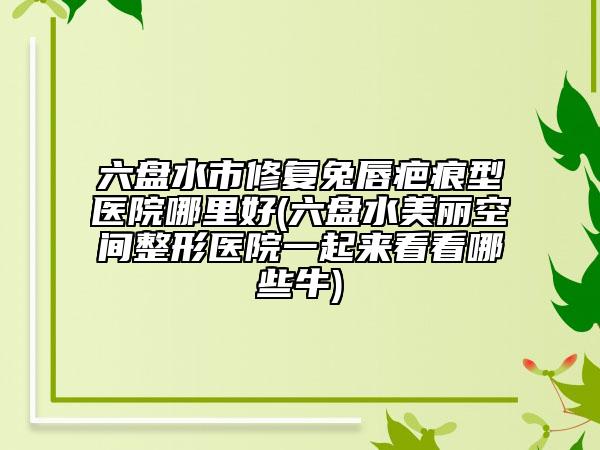 六盤水市修復兔唇疤痕型醫(yī)院哪里好(六盤水美麗空間整形醫(yī)院一起來看看哪些牛)