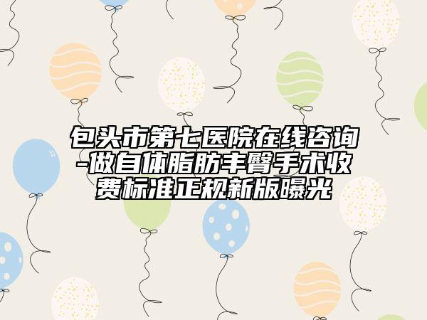 包頭市第七醫(yī)院在線咨詢-做自體脂肪豐臀手術收費標準正規(guī)新版曝光