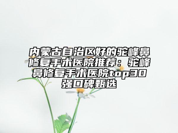 內蒙古自治區(qū)好的駝峰鼻修復手術醫(yī)院推薦：駝峰鼻修復手術醫(yī)院top30強口碑甄選