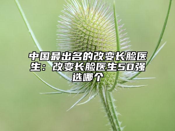 中國(guó)最出名的改變長(zhǎng)臉醫(yī)生：改變長(zhǎng)臉醫(yī)生50強(qiáng)選哪個(gè)