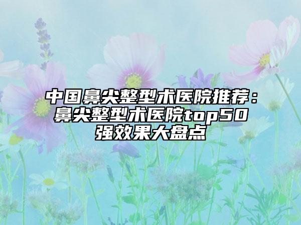 中國鼻尖整型術(shù)醫(yī)院推薦：鼻尖整型術(shù)醫(yī)院top50強(qiáng)效果大盤點(diǎn)