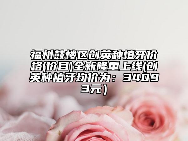 福州鼓樓區(qū)創(chuàng)英種植牙價格(價目)全新隆重上線(創(chuàng)英種植牙均價為：34093元）